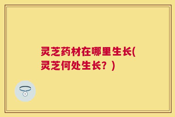 灵芝药材在哪里生长(灵芝何处生长?) 灵芝药材在哪里生长(灵芝何处生长?)