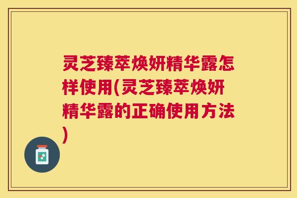 灵芝臻萃焕妍精华露怎样使用(灵芝臻萃焕妍精华露的正确使用方法) 灵芝臻萃焕妍精华露怎样使用(灵芝臻萃焕妍精华露的正确使用方法)