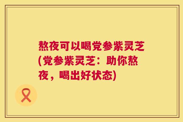 熬夜可以喝党参紫灵芝(党参紫灵芝:助你熬夜,喝出好状态) 熬夜可以喝党参紫灵芝(党参紫灵芝:助你熬夜,喝出好状态)