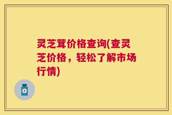 灵芝茸价格查询(查灵芝价格,轻松了解市场行情) 灵芝茸价格查询(查灵芝价格,轻松了解市场行情)