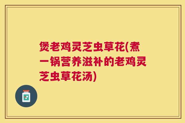 煲老鸡灵芝虫草花(煮一锅营养滋补的老鸡灵芝虫草花汤) 煲老鸡灵芝虫草花(煮一锅营养滋补的老鸡灵芝虫草花汤)