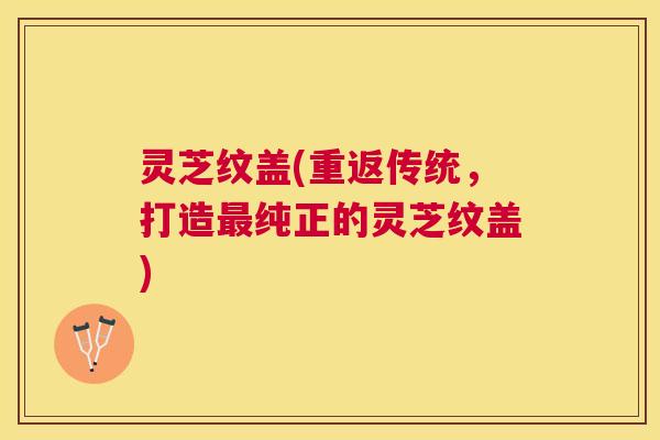 灵芝纹盖(重返传统,打造纯正的灵芝纹盖) 灵芝纹盖(重返传统,打造纯正的灵芝纹盖)