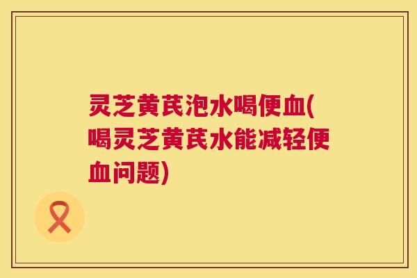 灵芝黄芪泡水喝便(喝灵芝黄芪水能减轻便问题) 灵芝黄芪泡水喝便(喝灵芝黄芪水能减轻便问题)