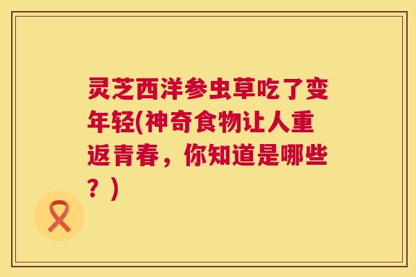 灵芝西洋参虫草吃了变年轻(神奇食物让人重返青春,你知道是哪些?) 灵芝西洋参虫草吃了变年轻(神奇食物让人重返青春,你知道是哪些?)