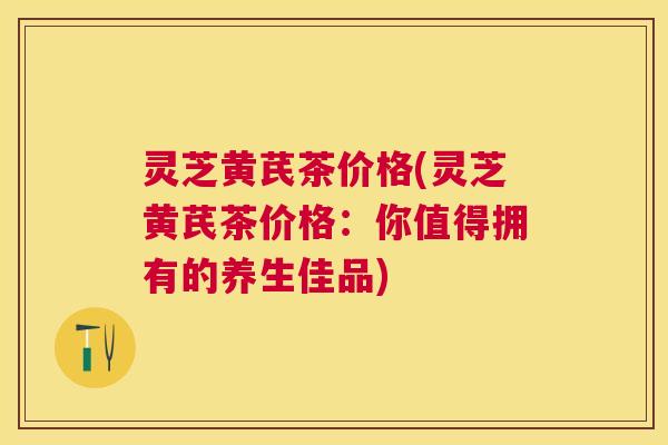 灵芝黄芪茶价格(灵芝黄芪茶价格:你值得拥有的养生佳品) 灵芝黄芪茶价格(灵芝黄芪茶价格:你值得拥有的养生佳品)