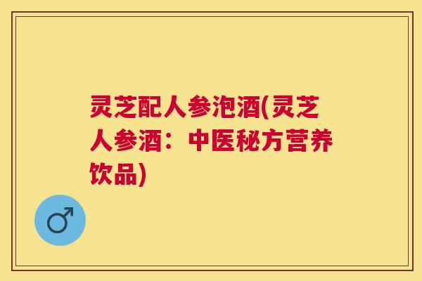 灵芝配人参泡酒(灵芝人参酒:中医秘方营养饮品) 灵芝配人参泡酒(灵芝人参酒:中医秘方营养饮品)