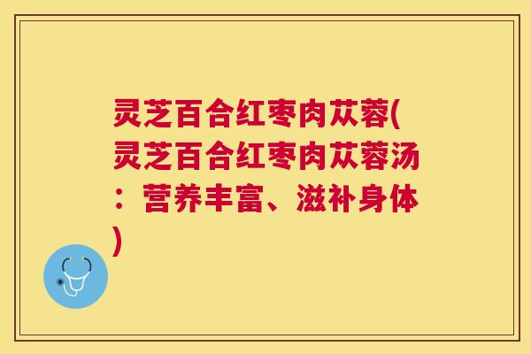 灵芝百合红枣肉苁蓉(灵芝百合红枣肉苁蓉汤:营养丰富、滋补身体) 灵芝百合红枣肉苁蓉(灵芝百合红枣肉苁蓉汤:营养丰富、滋补身体)