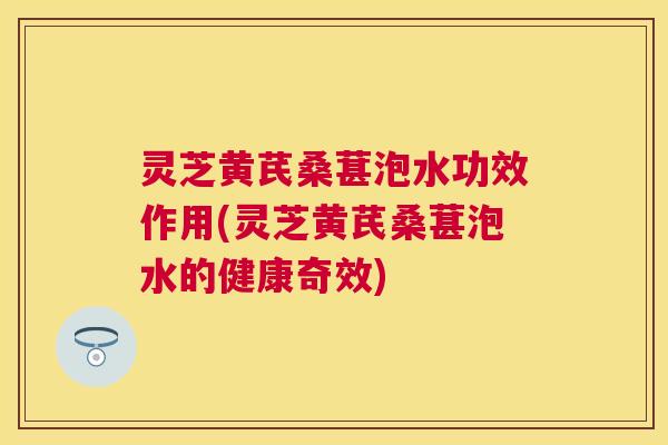 灵芝黄芪桑葚泡水功效作用(灵芝黄芪桑葚泡水的健康奇效) 灵芝黄芪桑葚泡水功效作用(灵芝黄芪桑葚泡水的健康奇效)