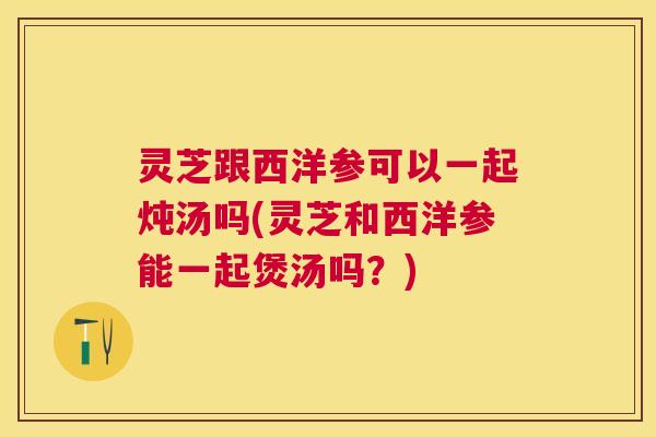 灵芝跟西洋参可以一起炖汤吗(灵芝和西洋参能一起煲汤吗?) 灵芝跟西洋参可以一起炖汤吗(灵芝和西洋参能一起煲汤吗?)