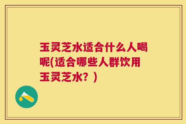 玉灵芝水适合什么人喝呢(适合哪些人群饮用玉灵芝水?) 玉灵芝水适合什么人喝呢(适合哪些人群饮用玉灵芝水?)