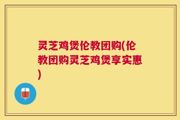 灵芝鸡煲伦教团购(伦教团购灵芝鸡煲享实惠) 灵芝鸡煲伦教团购(伦教团购灵芝鸡煲享实惠)