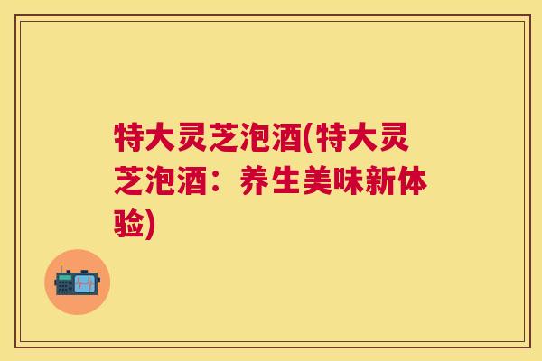 特大灵芝泡酒(特大灵芝泡酒:养生美味新体验) 特大灵芝泡酒(特大灵芝泡酒:养生美味新体验)