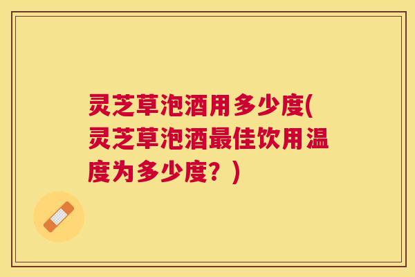 灵芝草泡酒用多少度(灵芝草泡酒佳饮用温度为多少度?) 灵芝草泡酒用多少度(灵芝草泡酒佳饮用温度为多少度?)