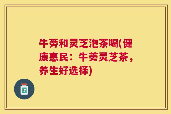 牛蒡和灵芝泡茶喝(健康惠民:牛蒡灵芝茶,养生好选择) 牛蒡和灵芝泡茶喝(健康惠民:牛蒡灵芝茶,养生好选择)