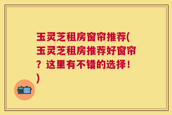 玉灵芝租房窗帘推荐(玉灵芝租房推荐好窗帘?这里有不错的选择!) 玉灵芝租房窗帘推荐(玉灵芝租房推荐好窗帘?这里有不错的选择!)