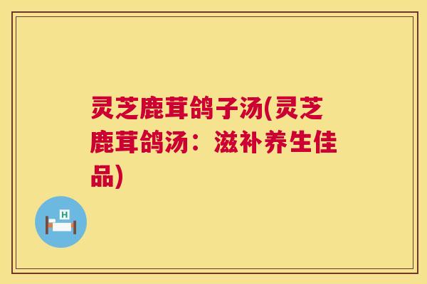 灵芝鹿茸鸽子汤(灵芝鹿茸鸽汤:滋补养生佳品) 灵芝鹿茸鸽子汤(灵芝鹿茸鸽汤:滋补养生佳品)