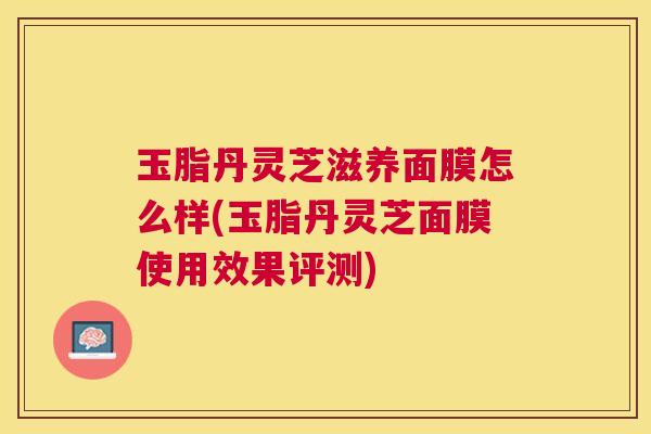 玉脂丹灵芝滋养面膜怎么样(玉脂丹灵芝面膜使用效果评测) 玉脂丹灵芝滋养面膜怎么样(玉脂丹灵芝面膜使用效果评测)
