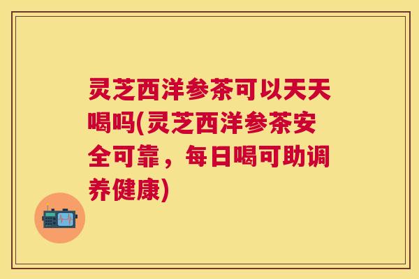 灵芝西洋参茶可以天天喝吗(灵芝西洋参茶安全可靠,每日喝可助调养健康) 灵芝西洋参茶可以天天喝吗(灵芝西洋参茶安全可靠,每日喝可助调养健康)