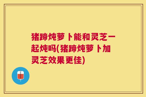 猪蹄炖萝卜能和灵芝一起炖吗(猪蹄炖萝卜加灵芝效果更佳) 猪蹄炖萝卜能和灵芝一起炖吗(猪蹄炖萝卜加灵芝效果更佳)