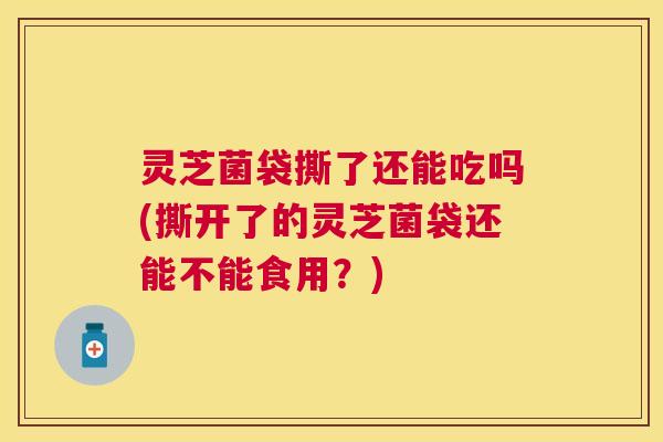 灵芝菌袋撕了还能吃吗(撕开了的灵芝菌袋还能不能食用?) 灵芝菌袋撕了还能吃吗(撕开了的灵芝菌袋还能不能食用?)