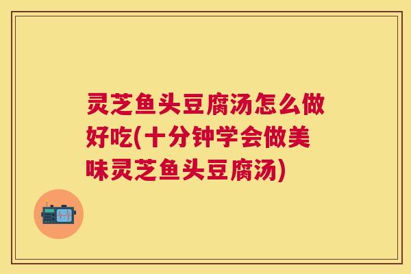 灵芝鱼头豆腐汤怎么做好吃(十分钟学会做美味灵芝鱼头豆腐汤) 灵芝鱼头豆腐汤怎么做好吃(十分钟学会做美味灵芝鱼头豆腐汤)