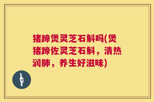 猪蹄煲灵芝石斛吗(煲猪蹄佐灵芝石斛,清热润,养生好滋味) 猪蹄煲灵芝石斛吗(煲猪蹄佐灵芝石斛,清热润,养生好滋味)