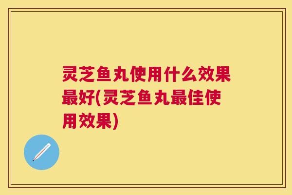 灵芝鱼丸使用什么效果好(灵芝鱼丸佳使用效果) 灵芝鱼丸使用什么效果好(灵芝鱼丸佳使用效果)