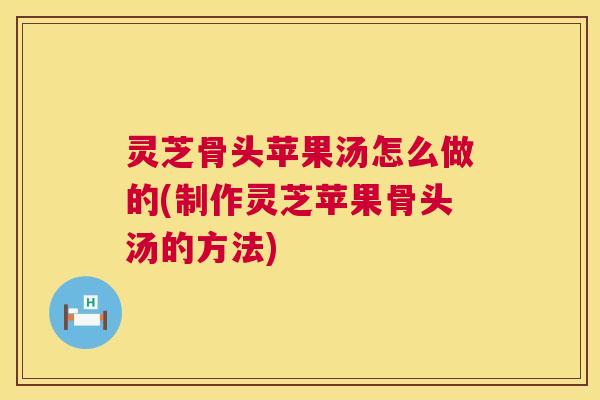 灵芝骨头苹果汤怎么做的(制作灵芝苹果骨头汤的方法) 灵芝骨头苹果汤怎么做的(制作灵芝苹果骨头汤的方法)