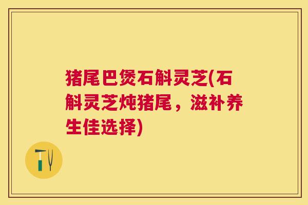 猪尾巴煲石斛灵芝(石斛灵芝炖猪尾,滋补养生佳选择) 猪尾巴煲石斛灵芝(石斛灵芝炖猪尾,滋补养生佳选择)