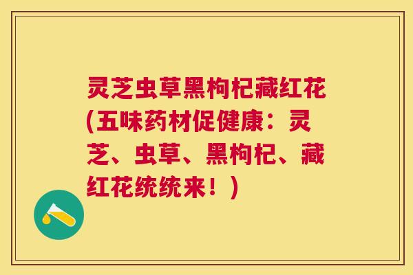 灵芝虫草黑枸杞藏红花(五味药材促健康：灵芝、虫草、黑枸杞、藏红花统统来！)