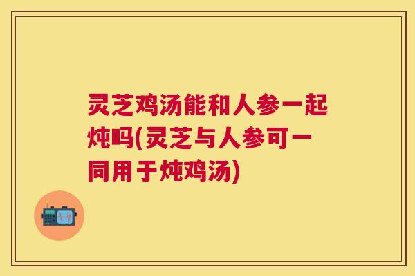 灵芝鸡汤能和人参一起炖吗(灵芝与人参可一同用于炖鸡汤)