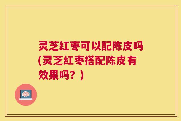 灵芝红枣可以配陈皮吗(灵芝红枣搭配陈皮有效果吗?) 灵芝红枣可以配陈皮吗(灵芝红枣搭配陈皮有效果吗?)