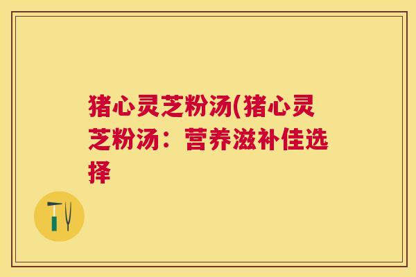 猪心灵芝粉汤(猪心灵芝粉汤：营养滋补佳选择