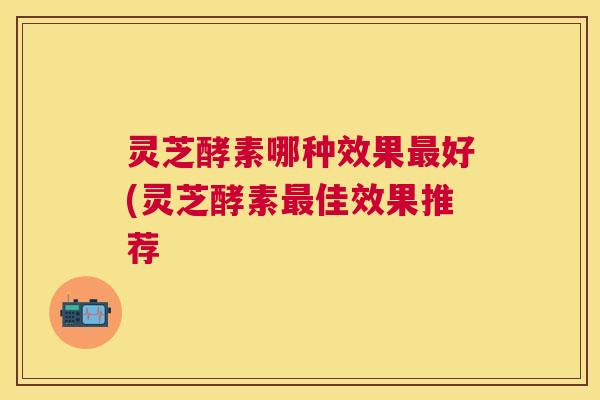灵芝酵素哪种效果好(灵芝酵素佳效果推荐 灵芝酵素哪种效果好(灵芝酵素佳效果推荐