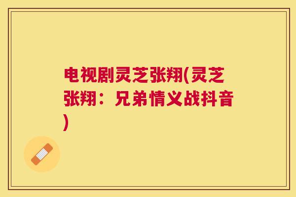 电视剧灵芝张翔(灵芝张翔:兄弟情义战抖音) 电视剧灵芝张翔(灵芝张翔:兄弟情义战抖音)