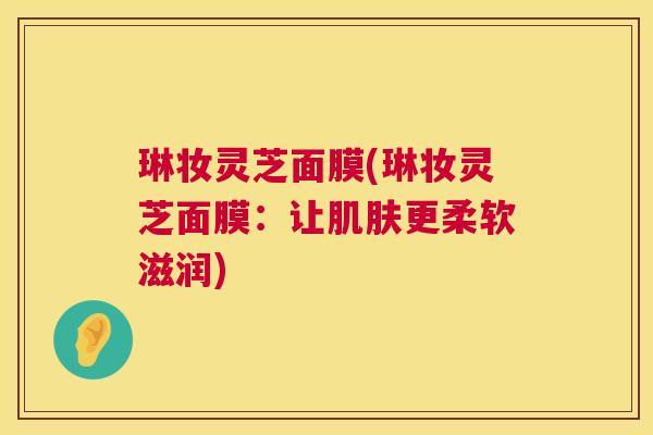 琳妆灵芝面膜(琳妆灵芝面膜:让更柔软滋润) 琳妆灵芝面膜(琳妆灵芝面膜:让更柔软滋润)