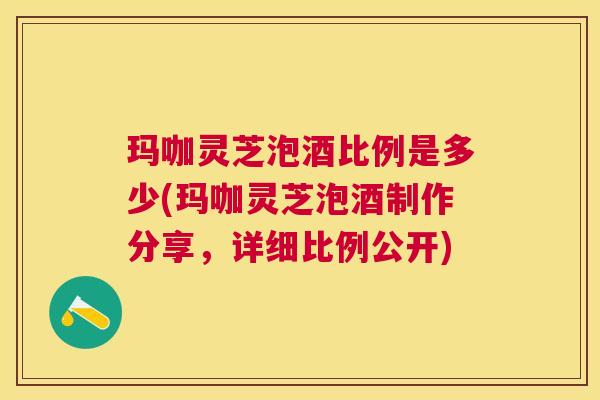 玛咖灵芝泡酒比例是多少(玛咖灵芝泡酒制作分享,详细比例公开) 玛咖灵芝泡酒比例是多少(玛咖灵芝泡酒制作分享,详细比例公开)