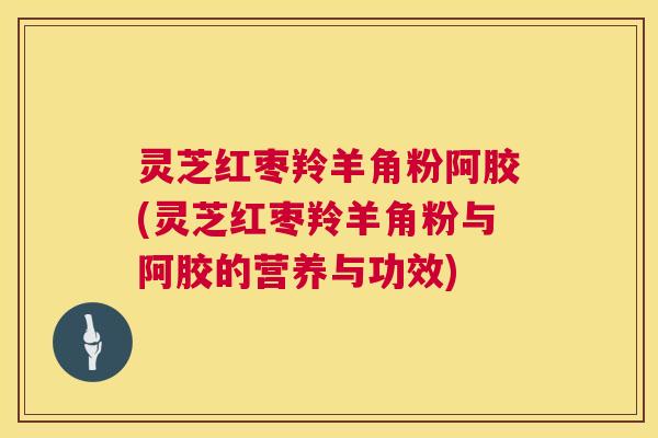灵芝红枣羚羊角粉阿胶(灵芝红枣羚羊角粉与阿胶的营养与功效)