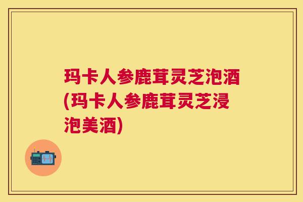 玛卡人参鹿茸灵芝泡酒(玛卡人参鹿茸灵芝浸泡美酒) 玛卡人参鹿茸灵芝泡酒(玛卡人参鹿茸灵芝浸泡美酒)