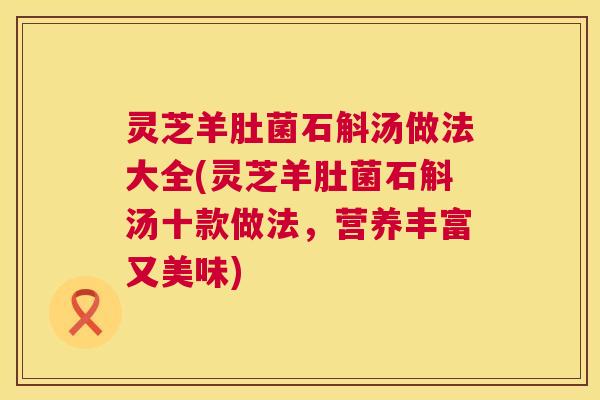 灵芝羊肚菌石斛汤做法大全(灵芝羊肚菌石斛汤十款做法,营养丰富又美味) 灵芝羊肚菌石斛汤做法大全(灵芝羊肚菌石斛汤十款做法,营养丰富又美味)