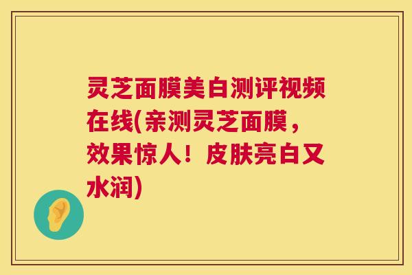 灵芝面膜美白测评视频在线(亲测灵芝面膜,效果惊人!亮白又水润) 灵芝面膜美白测评视频在线(亲测灵芝面膜,效果惊人!亮白又水润)
