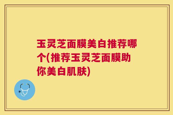 玉灵芝面膜美白推荐哪个(推荐玉灵芝面膜助你美白) 玉灵芝面膜美白推荐哪个(推荐玉灵芝面膜助你美白)