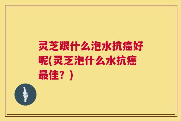 灵芝跟什么泡水抗好呢(灵芝泡什么水抗佳?) 灵芝跟什么泡水抗好呢(灵芝泡什么水抗佳?)