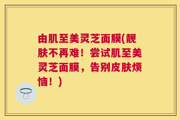 由肌至美灵芝面膜(靓肤不再难!尝试肌至美灵芝面膜,告别烦恼!) 由肌至美灵芝面膜(靓肤不再难!尝试肌至美灵芝面膜,告别烦恼!)
