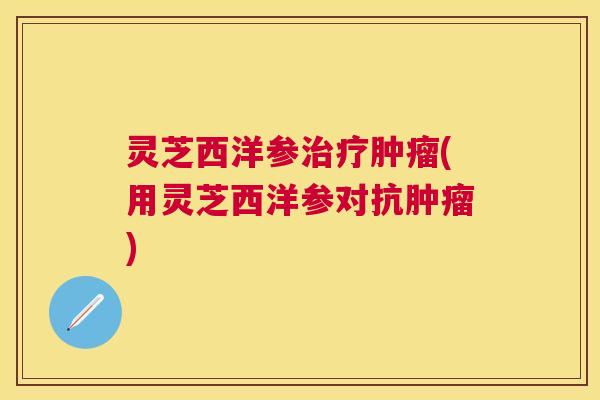 灵芝西洋参(用灵芝西洋参对抗) 灵芝西洋参(用灵芝西洋参对抗)