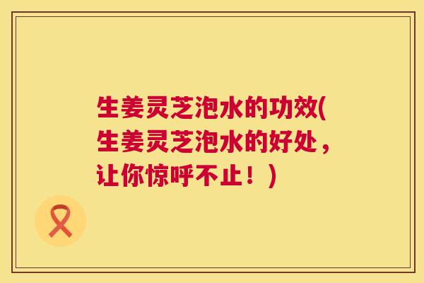 生姜灵芝泡水的功效(生姜灵芝泡水的好处,让你惊呼不止!) 生姜灵芝泡水的功效(生姜灵芝泡水的好处,让你惊呼不止!)