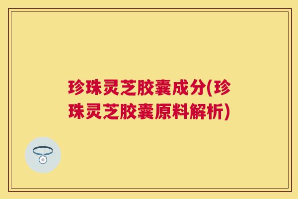 珍珠灵芝胶囊成分(珍珠灵芝胶囊原料解析)