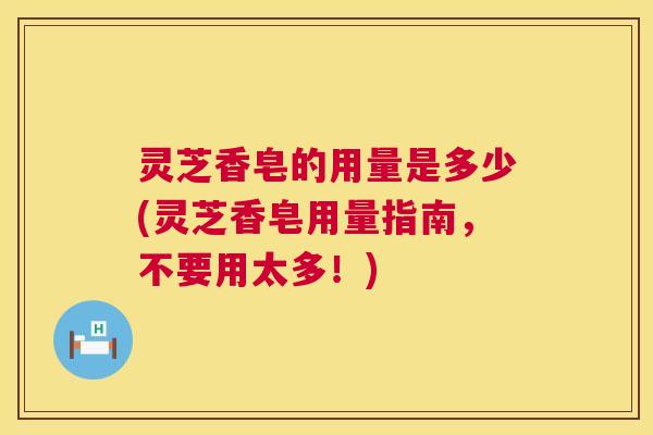 灵芝香皂的用量是多少(灵芝香皂用量指南,不要用太多!) 灵芝香皂的用量是多少(灵芝香皂用量指南,不要用太多!)