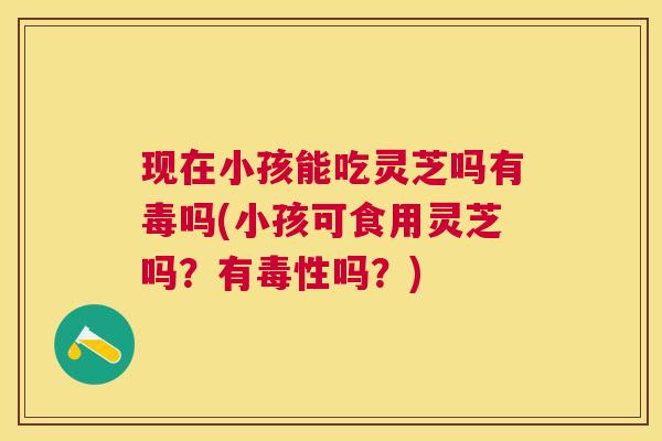 现在小孩能吃灵芝吗有毒吗(小孩可食用灵芝吗?有毒性吗?) 现在小孩能吃灵芝吗有毒吗(小孩可食用灵芝吗?有毒性吗?)