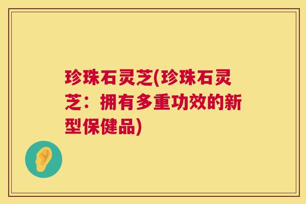珍珠石灵芝(珍珠石灵芝:拥有多重功效的新型保健品) 珍珠石灵芝(珍珠石灵芝:拥有多重功效的新型保健品)